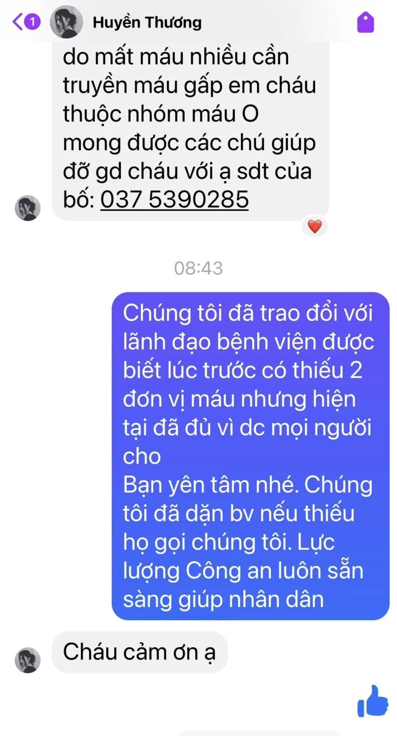 Có thể là hình ảnh về văn bản cho biết 'Huyền Thương do mất máu nhiều cần truyền máu gấp em cháu thuộc nhóm máu o mong được các chú giúp đỡ gd cháu với ạ sdt của bố: 375390285 08:43 Chúng tôi đã trao đổi với lãnh đạo bệnh viện được biết lúc trước có thiếu 2 đơn vị máu nhưng hiện tại đã đủ vì dc mọi người cho Bạn yên tâm nhé. Chúng tôi đã dặn bv nếu thiếu họ gọi chúng tôi. Lực lượng Công an luôn sẵn sàng giúp nhân dân Cháu cảm ơn ạ'